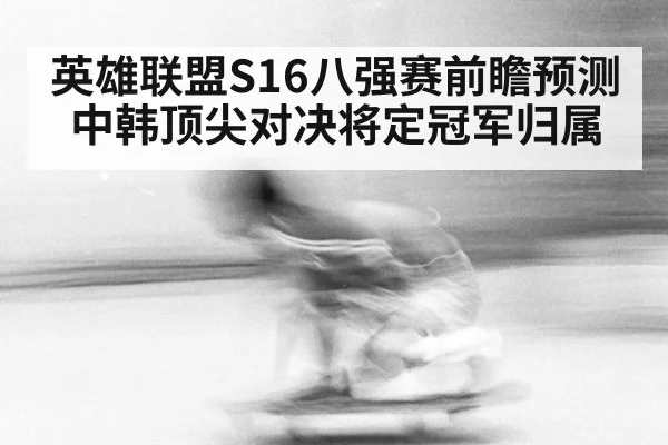 英雄联盟S16八强赛前瞻预测 中韩顶尖对决将定冠军归属