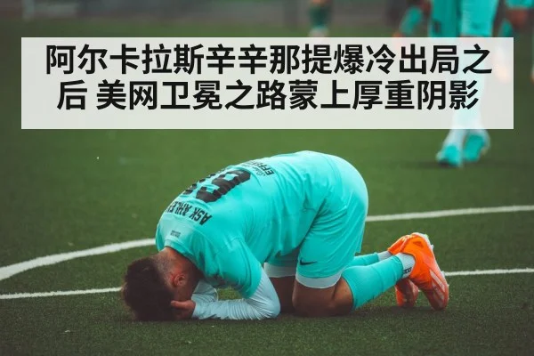 阿尔卡拉斯辛辛那提爆冷出局之后 美网卫冕之路蒙上厚重阴影